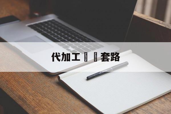 代加工詐騙套路(代加工骗局怎么举报)