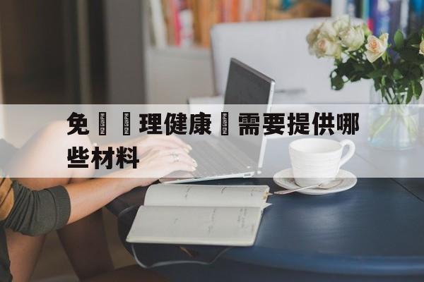 免費辦理健康證需要提供哪些材料(免费办理健康证需要提供哪些材料和证件)